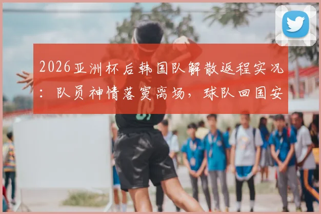 2026亚洲杯后韩国队解散返程实况:队员神情落寞离场,球队回国安排与未来动向解析