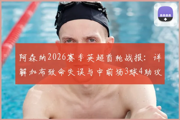 阿森纳2026赛季英超首轮战报：详解加布致命失误与中前场3球4助攻高光表现