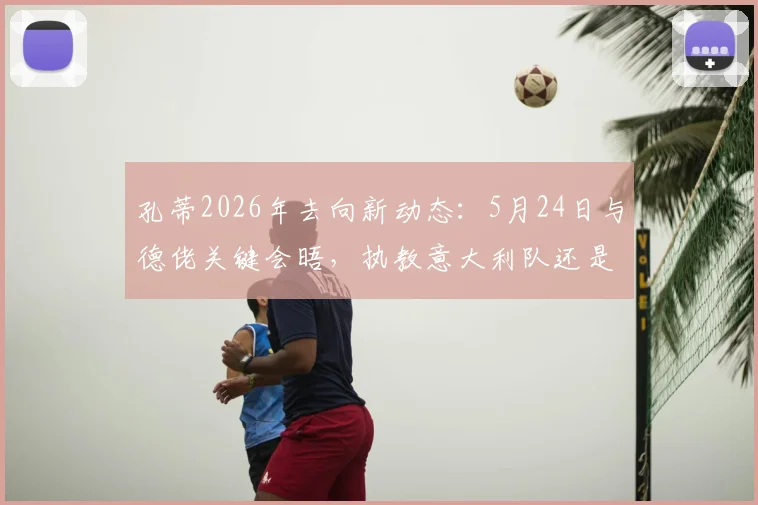 孔蒂2026年去向新动态：5月24日与德佬关键会晤，执教意大利队还是接手那不勒斯引关注