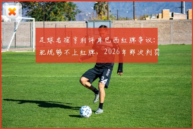 足球名宿亨利评库巴西红牌争议:犯规够不上红牌,2026年那次判罚太草率,事件回顾与分析