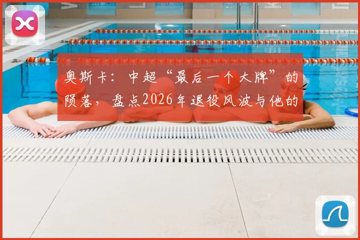 奥斯卡：中超“最后一个大牌”的陨落，盘点2026年退役风波与他的高光岁月