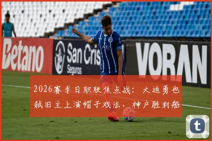 2026赛季日职联焦点战：大迫勇也弑旧主上演帽子戏法，神户胜利船5-0横扫鹿岛鹿岛，视频实录回顾