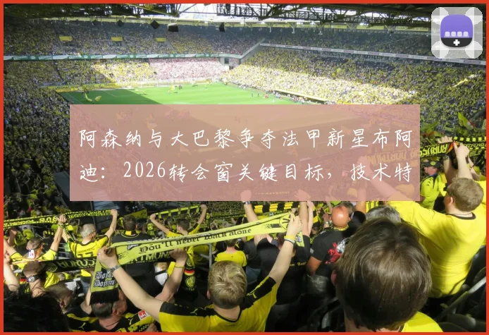 阿森纳与大巴黎争夺法甲新星布阿迪:2026转会窗关键目标,技术特点与签约前景分析