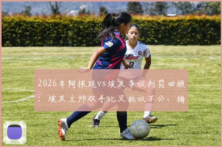 2026年阿根廷vs埃及争议判罚回顾：埃及主帅双手比叉抗议不公，梅西赛后落泪引猜测