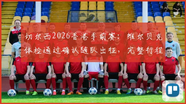 切尔西2026香港季前赛：维尔贝克体检通过确认随队出征，完整行程与球员名单解析