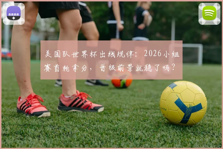 美国队世界杯出线规律:2026小组赛首轮拿分,晋级前景就稳了吗?