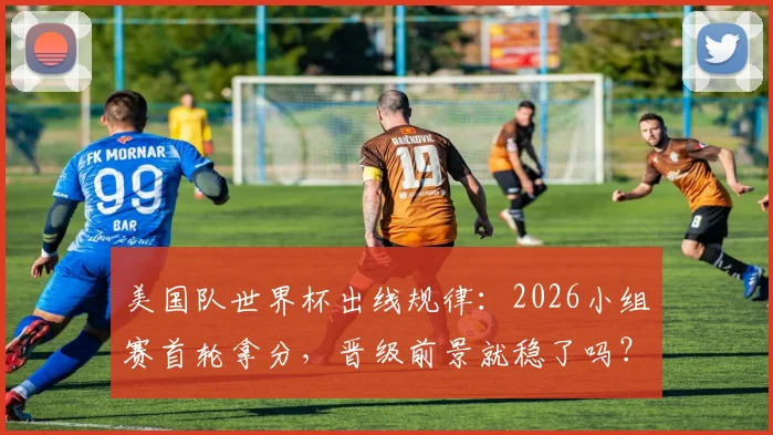美国队世界杯出线规律：2026小组赛首轮拿分，晋级前景就稳了吗？
