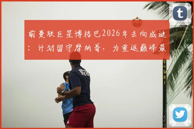 前曼联巨星博格巴2026年去向成谜:计划留守摩纳哥,为重返巅峰最后一搏