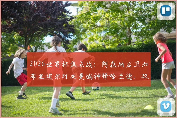 2026世界杯焦点战:阿森纳后卫加布里埃尔对决曼城神锋哈兰德,双方英超交手全纪录与战术分析