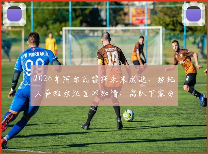 2026年阿尔瓦雷斯未来成谜,经纪人普维尔坦言不知情,离队下家分析与曼城前景解读