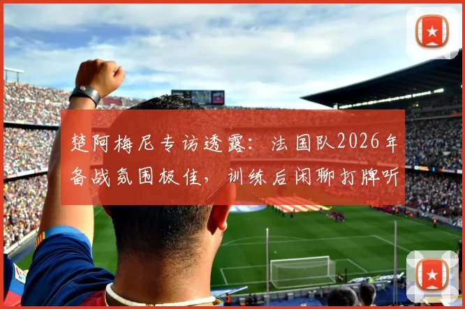 楚阿梅尼专访透露:法国队2026年备战氛围极佳,训练后闲聊打牌听音乐是常态