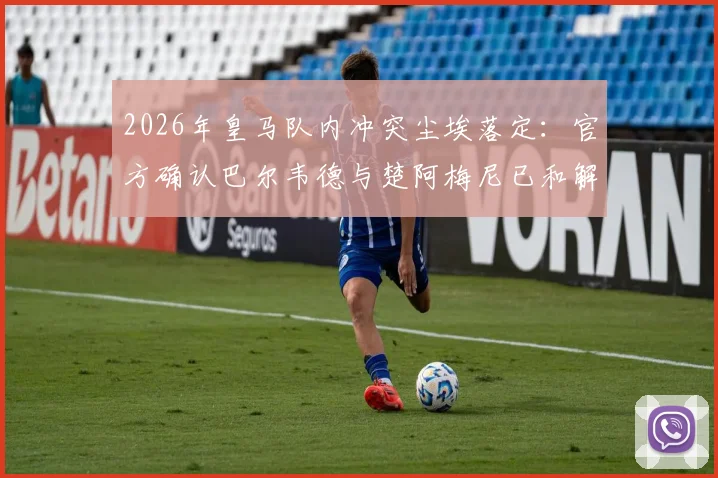 2026年皇马队内冲突尘埃落定：官方确认巴尔韦德与楚阿梅尼已和解，各自被罚50万欧元