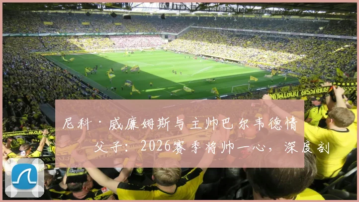 尼科·威廉姆斯与主帅巴尔韦德情同父子：2026赛季将帅一心，深度剖析毕尔巴鄂竞技更衣室和谐秘诀