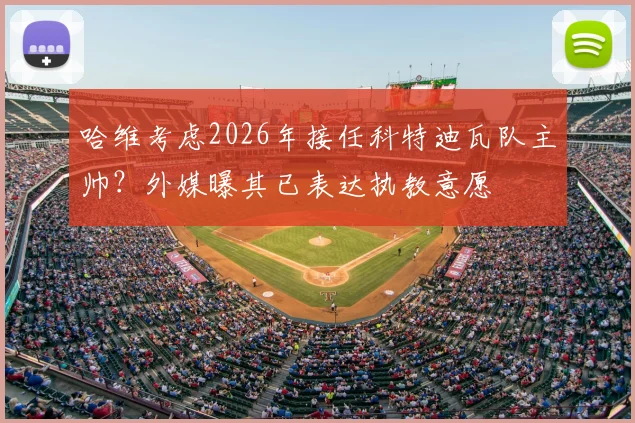 哈维考虑2026年接任科特迪瓦队主帅?外媒曝其已表达执教意愿