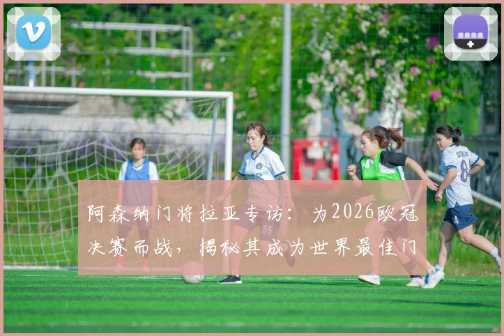 阿森纳门将拉亚专访：为2026欧冠决赛而战，揭秘其成为世界最佳门将的成长路径与心路历程