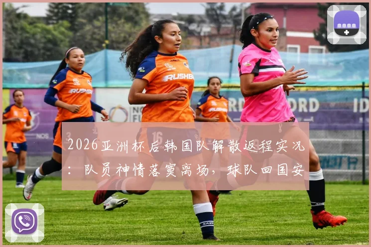 2026亚洲杯后韩国队解散返程实况：队员神情落寞离场，球队回国安排与未来动向解析