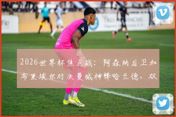 2026世界杯焦点战：阿森纳后卫加布里埃尔对决曼城神锋哈兰德，双方英超交手全纪录与战术分析