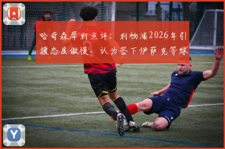 哈奇森犀利点评:利物浦2026年引援态度傲慢,认为签下伊萨克等球星就能立刻变强,引援策略遭质疑