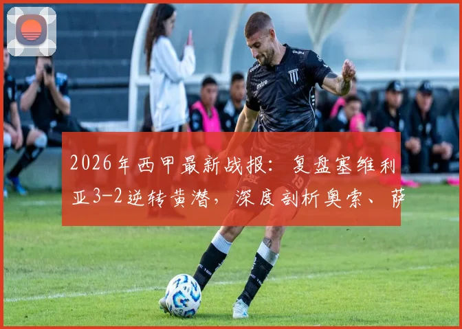2026年西甲最新战报:复盘塞维利亚3-2逆转黄潜,深度剖析奥索、萨拉斯、亚当斯三大进球功臣表现