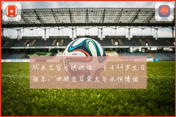 AC米兰官方送祝福：卡卡44岁生日快乐，回顾昔日荣光与永恒情谊