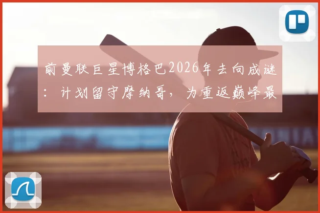 前曼联巨星博格巴2026年去向成谜：计划留守摩纳哥，为重返巅峰最后一搏