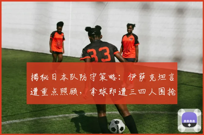 揭秘日本队防守策略:伊萨克坦言遭重点照顾,拿球即遭三四人围抢,未来如何破局?