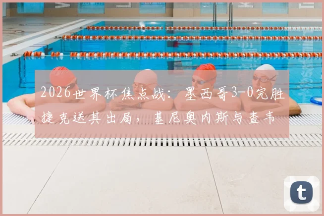2026世界杯焦点战：墨西哥3-0完胜捷克送其出局，基尼奥内斯与查韦斯联袂建功深度解析