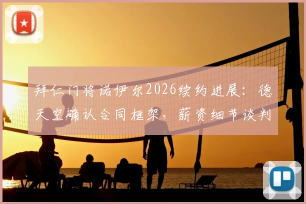 拜仁门将诺伊尔2026续约进展：德天空确认合同框架，薪资细节谈判中
