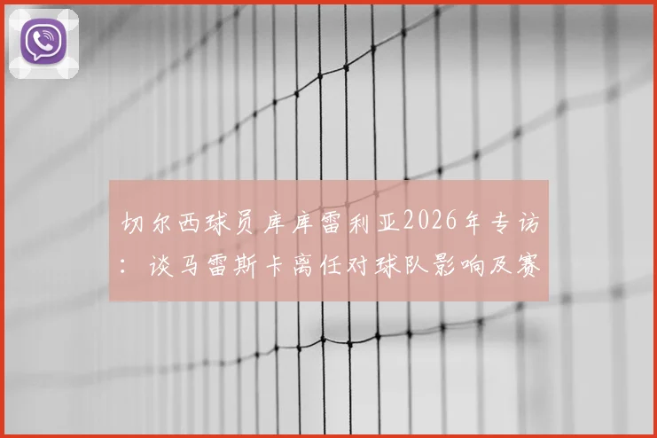 切尔西球员库库雷利亚2026年专访:谈马雷斯卡离任对球队影响及赛季中换帅利弊分析
