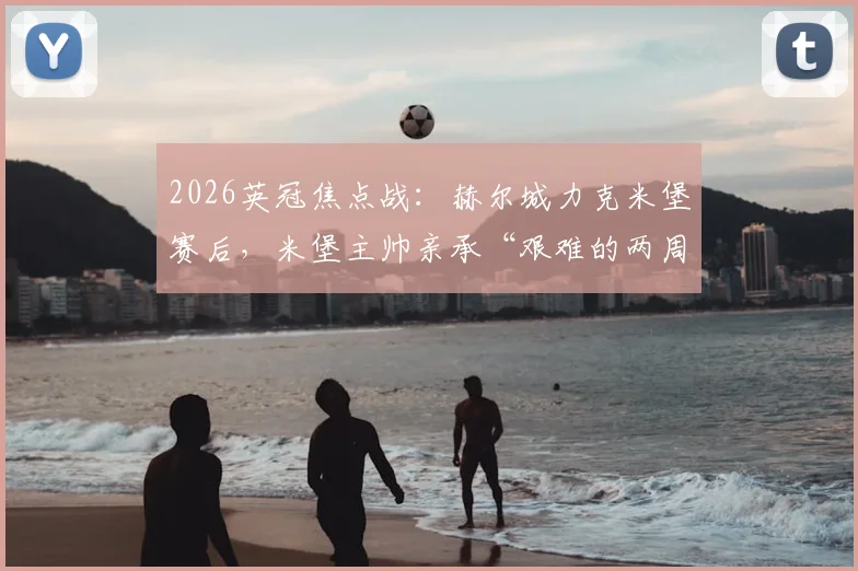 2026英冠焦点战：赫尔城力克米堡赛后，米堡主帅亲承“艰难的两周”，完整复盘与积分榜分析