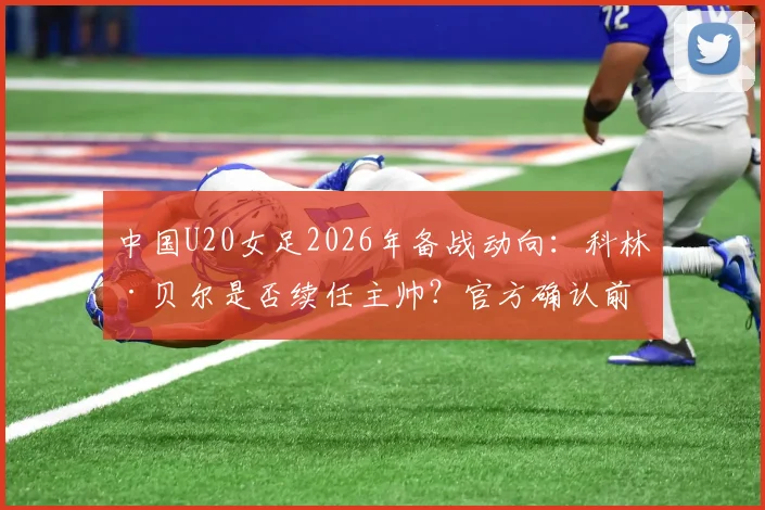 中国U20女足2026年备战动向：科林·贝尔是否续任主帅？官方确认前的最新分析与展望
