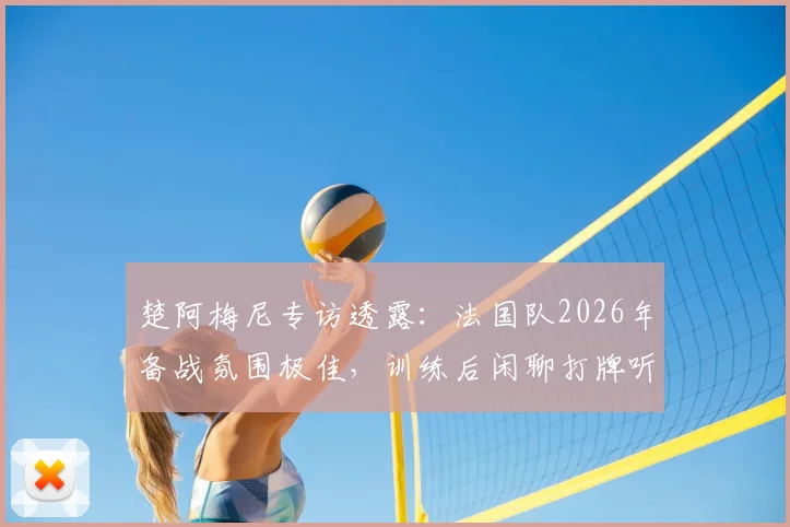 楚阿梅尼专访透露：法国队2026年备战氛围极佳，训练后闲聊打牌听音乐是常态