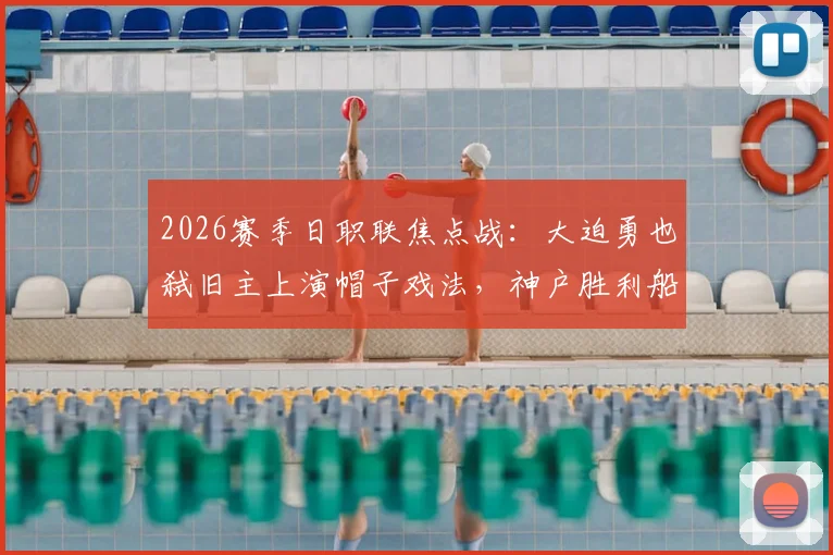 2026赛季日职联焦点战：大迫勇也弑旧主上演帽子戏法，神户胜利船5-0横扫鹿岛鹿岛，视频实录回顾