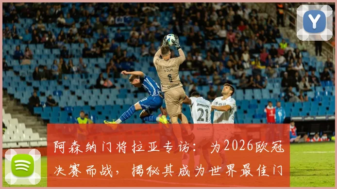 阿森纳门将拉亚专访:为2026欧冠决赛而战,揭秘其成为世界最佳门将的成长路径与心路历程