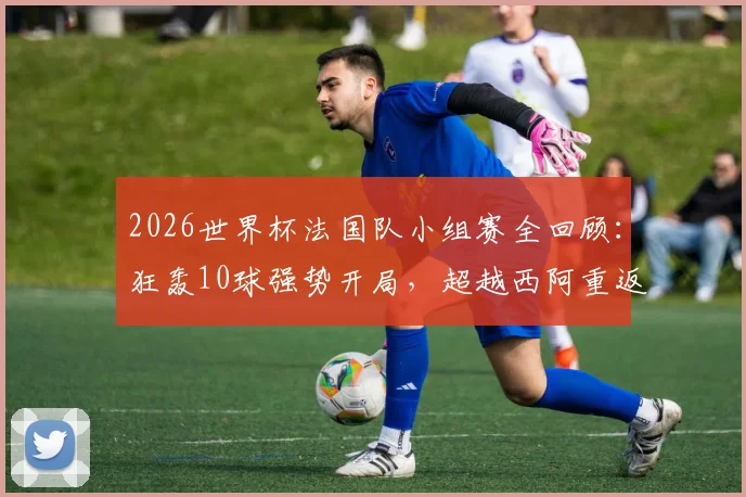 2026世界杯法国队小组赛全回顾：狂轰10球强势开局，超越西阿重返世界第一的背后
