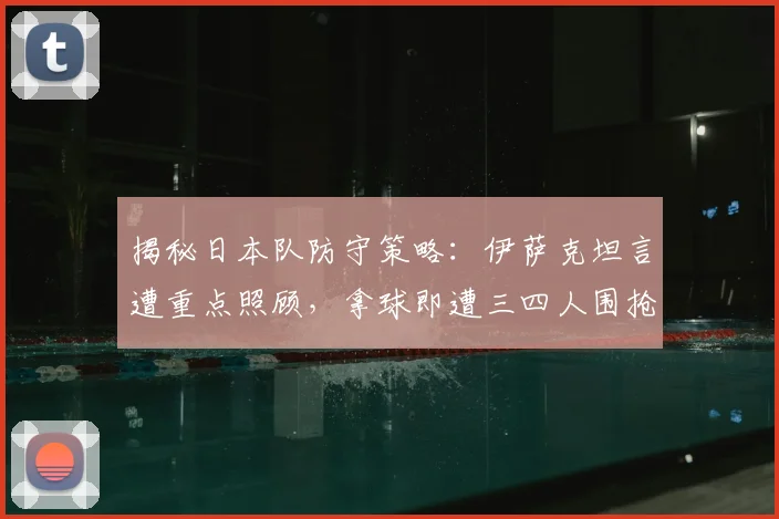揭秘日本队防守策略：伊萨克坦言遭重点照顾，拿球即遭三四人围抢，未来如何破局？