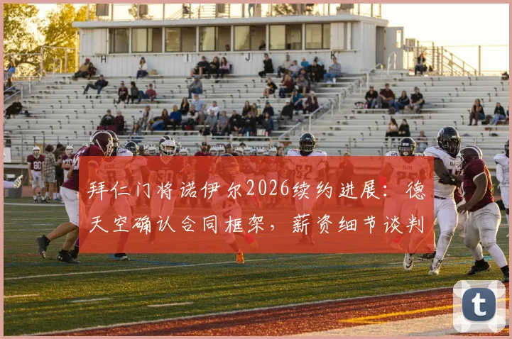 拜仁门将诺伊尔2026续约进展:德天空确认合同框架,薪资细节谈判中