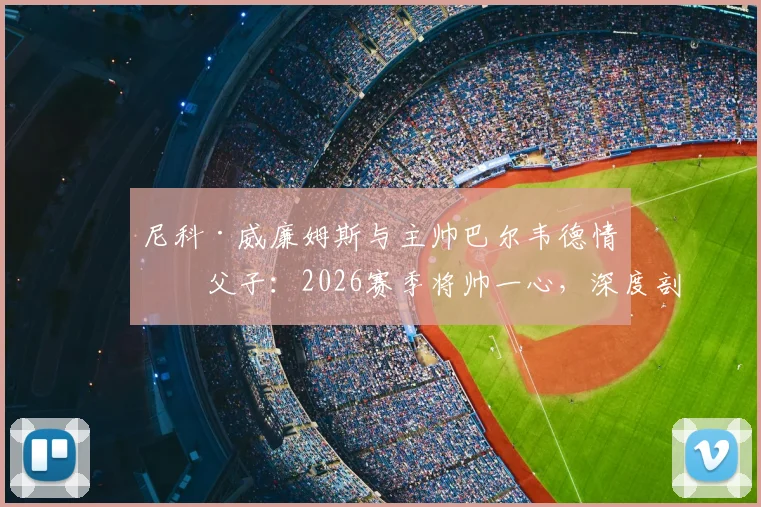 尼科·威廉姆斯与主帅巴尔韦德情同父子:2026赛季将帅一心,深度剖析毕尔巴鄂竞技更衣室和谐秘诀