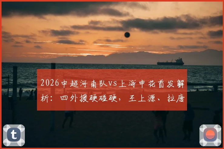 2026中超河南队vs上海申花首发解析：四外援硬碰硬，王上源、拉唐、吴曦关键对决看点