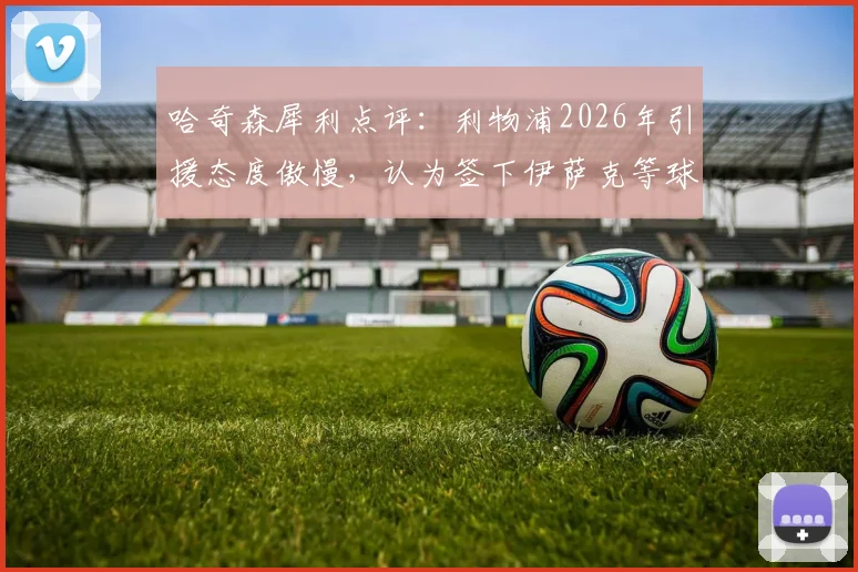 哈奇森犀利点评：利物浦2026年引援态度傲慢，认为签下伊萨克等球星就能立刻变强，引援策略遭质疑