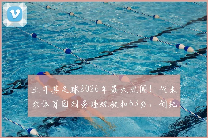 土耳其足球2026年最大丑闻!代米尔体育因财务违规被扣63分,创纪录-57分收官,土甲罚分规则详解