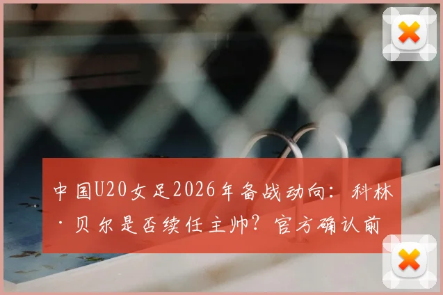 中国U20女足2026年备战动向:科林·贝尔是否续任主帅?官方确认前的最新分析与展望