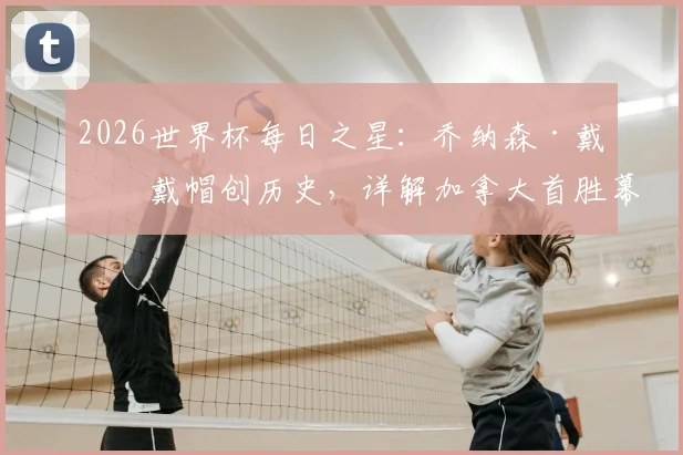 2026世界杯每日之星:乔纳森·戴维戴帽创历史,详解加拿大首胜幕后与球员数据