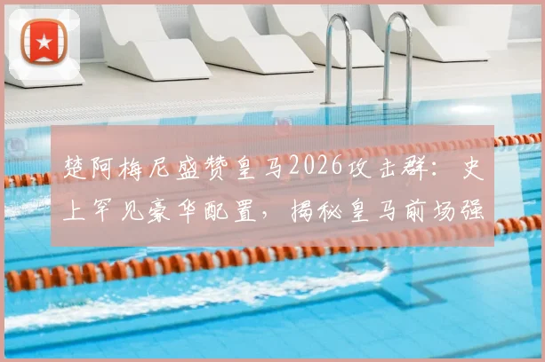 楚阿梅尼盛赞皇马2026攻击群：史上罕见豪华配置，揭秘皇马前场强大底气与实战分析