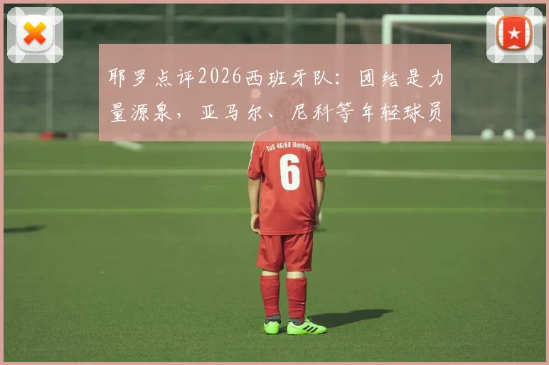 耶罗点评2026西班牙队：团结是力量源泉，亚马尔、尼科等年轻球员展现超龄成熟