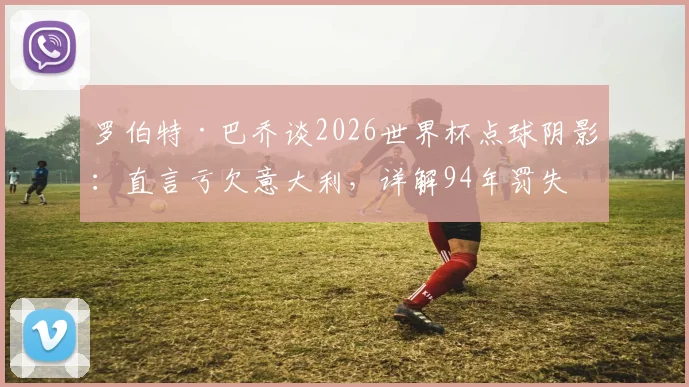 罗伯特·巴乔谈2026世界杯点球阴影:直言亏欠意大利,详解94年罚失原因与生涯最大遗憾