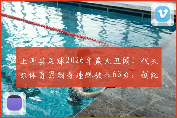 土耳其足球2026年最大丑闻！代米尔体育因财务违规被扣63分，创纪录-57分收官，土甲罚分规则详解