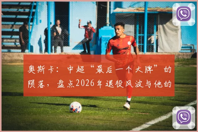 奥斯卡:中超“最后一个大牌”的陨落,盘点2026年退役风波与他的高光岁月
