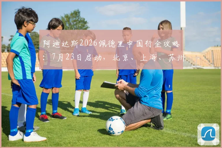 阿迪达斯2026佩德里中国行全攻略:7月23日启动,北京、上海、苏州三地活动详情与购票指南