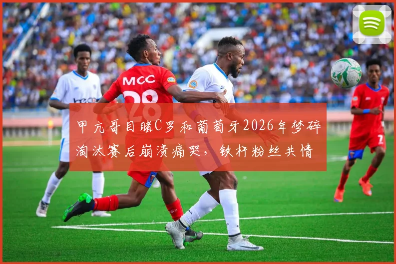 甲亢哥目睹C罗和葡萄牙2026年梦碎淘汰赛后崩溃痛哭，铁杆粉丝共情背后隐藏哪些深层足球情怀？
